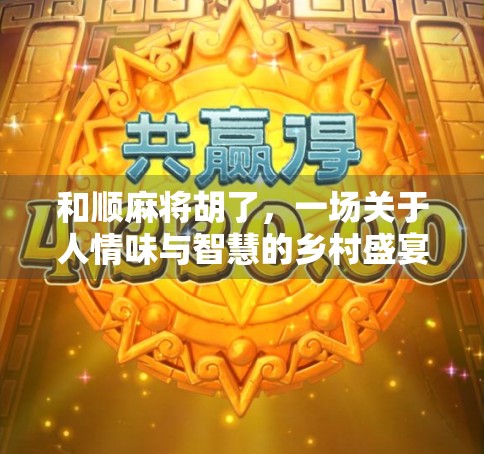 和顺麻将胡了，一场关于人情味与智慧的乡村盛宴