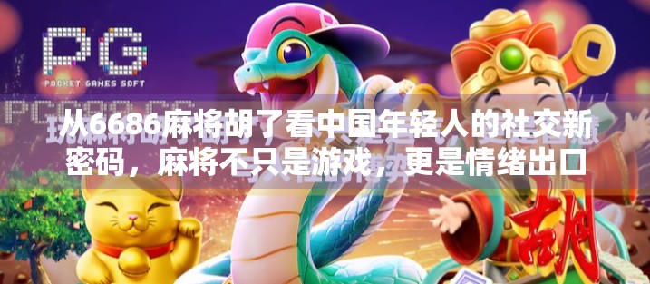 从6686麻将胡了看中国年轻人的社交新密码，麻将不只是游戏，更是情绪出口